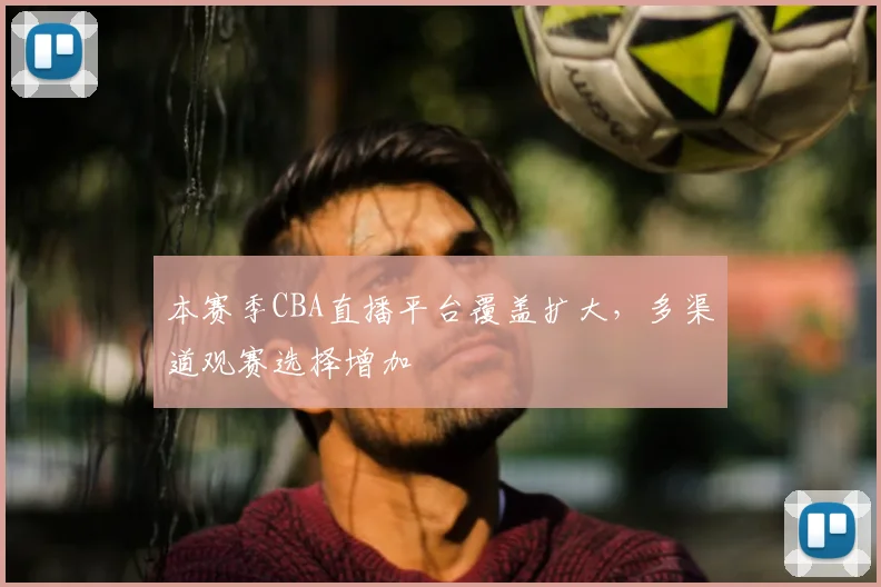 本赛季CBA直播平台覆盖扩大,多渠道观赛选择增加